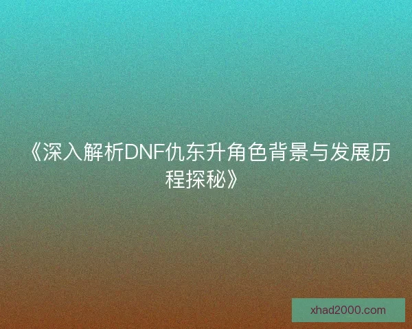 《深入解析DNF仇东升角色背景与发展历程探秘》