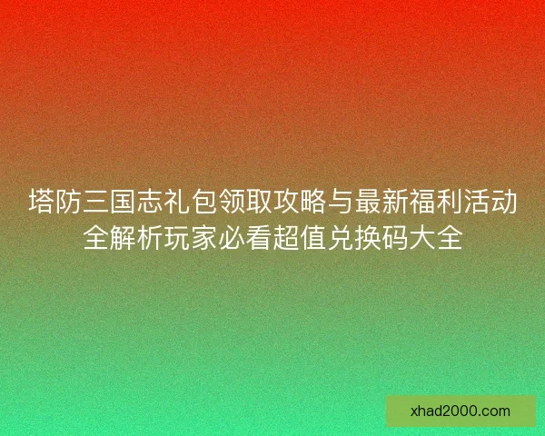 塔防三国志礼包领取攻略与最新福利活动全解析玩家必看超值兑换码大全