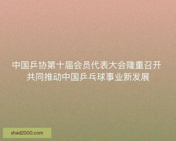 中国乒协第十届会员代表大会隆重召开 共同推动中国乒乓球事业新发展 中国乒协第十届会员代表大会隆重召开 共同推动中国乒乓球事业新发展