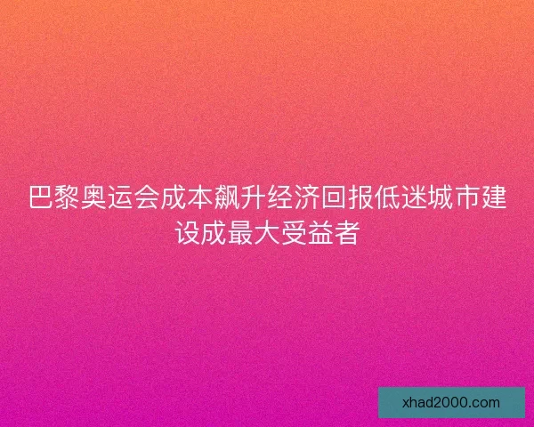 巴黎奥运会成本飙升经济回报低迷城市建设成最大受益者