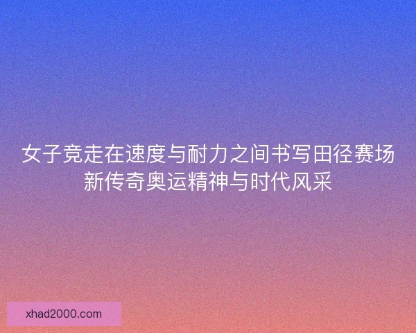女子竞走在速度与耐力之间书写田径赛场新传奇奥运精神与时代风采