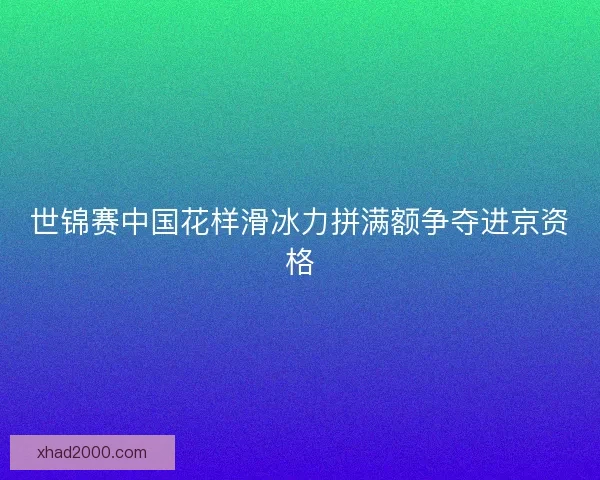 世锦赛中国花样滑冰力拼满额争夺进京资格