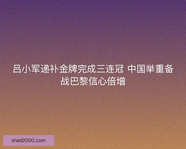 吕小军递补金牌完成三连冠 中国举重备战巴黎信心倍增