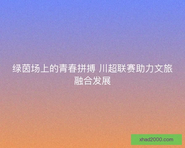 绿茵场上的青春拼搏 川超联赛助力文旅融合发展 绿茵场上的青春拼搏 川超联赛助力文旅融合发展