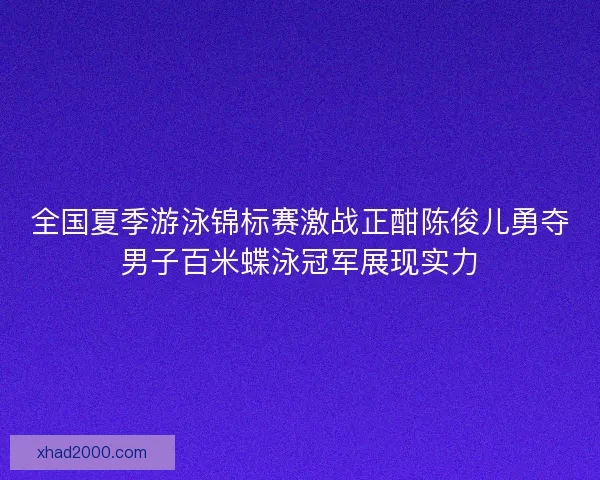 全国夏季游泳锦标赛激战正酣陈俊儿勇夺男子百米蝶泳冠军展现实力