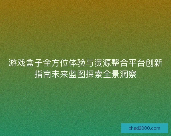 游戏盒子全方位体验与资源整合平台创新指南未来蓝图探索全景洞察 游戏盒子全方位体验与资源整合平台创新指南未来蓝图探索全景洞察