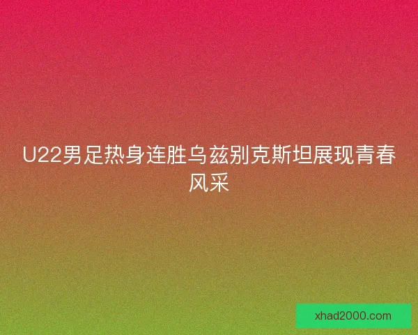 U22男足热身连胜乌兹别克斯坦展现青春风采 U22男足热身连胜乌兹别克斯坦展现青春风采