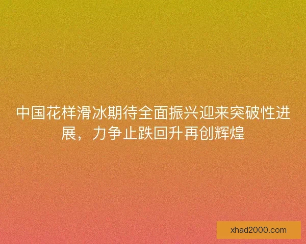 中国花样滑冰期待全面振兴迎来突破性进展,力争止跌回升再创辉煌 中国花样滑冰期待全面振兴迎来突破性进展,力争止跌回升再创辉煌