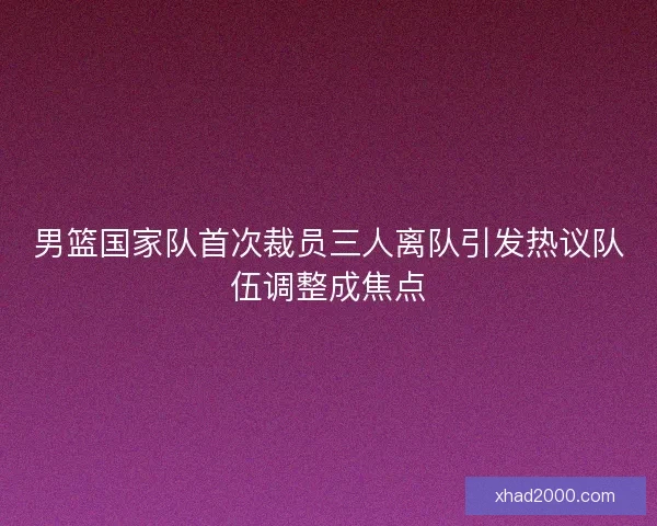 男篮国家队首次裁员三人离队引发热议队伍调整成焦点 男篮国家队首次裁员三人离队引发热议队伍调整成焦点