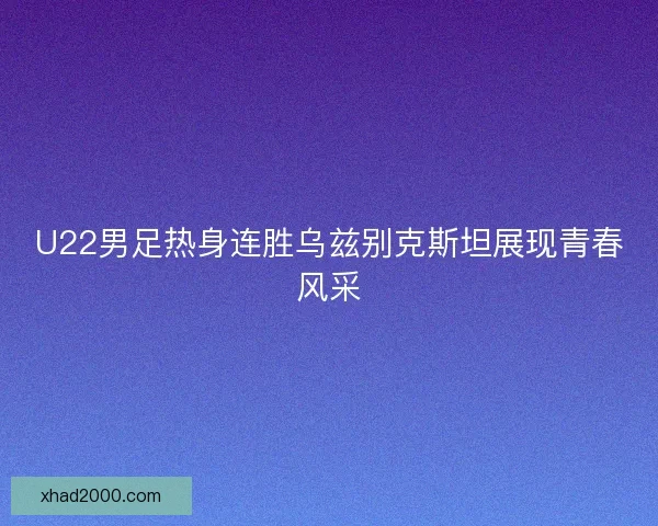 U22男足热身连胜乌兹别克斯坦展现青春风采 U22男足热身连胜乌兹别克斯坦展现青春风采
