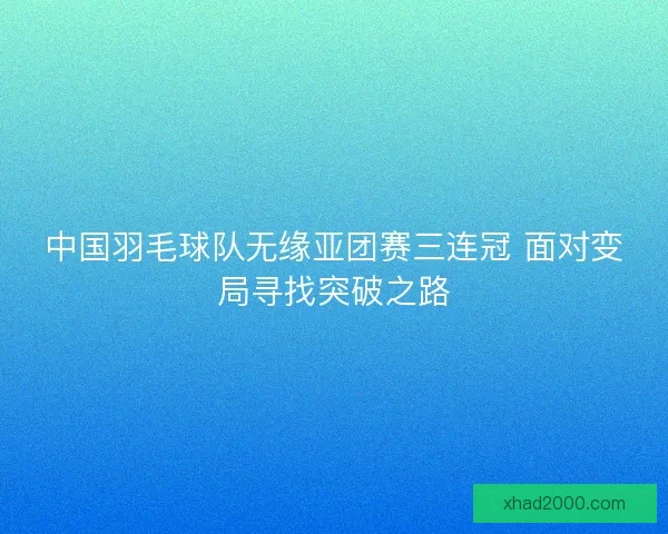 中国羽毛球队无缘亚团赛三连冠 面对变局寻找突破之路